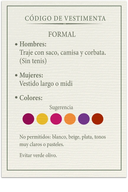Código de vestimenta formal. Hombres: traje con saco, camisa y corbata, sin tenis. Mujeres: vestido largo o midi. Colores sugeridos: fucsia, amarillo, rosa, naranja, morado y terracota. No permitidos blanco, beige, plata, tonos muy claros o pasteles. Evitar verde olivo.